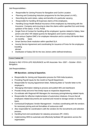 Job Responsibilities:-
• Responsible for Joining Process for Bangalore and Cochin Location.
• Planning and Conducting Induction programme for the New joinee’s in HCL.
• Describing the work duties, salary and benefits of a particular vacancy.
• Responsible for handling All Expenses claims of the employees.
• Handling Group Health Medical Insurance of the employees by interacting with the
Insurance Company and ensuring to clear the claims within specified SLA and timely
updation of the status in HCL Portal.
• Single Point of Contact for handling all the employees’ queries related to Salary, New
joiners and other HR related queries for Bangalore and Cochin employees.
• Visit various Captive OMC’s for employee interaction and to conduct All Hands Meet
on monthly basis
• Smart Service Desk resolution within specified SLA.
• Issuing Service Agreement and coordinating for issuance of Forex for the employees
travelling
abroad.
• Distribution of Salary DD for the new Joiners within defined timeliness.
Career Contour-III
Worked in ING VYSYA LIFE INSURANCE as HR Associate- Nov -2007 – October -2010.-
Bengaluru
Job Responsibilities:-
HR Operations –Joining & Separation.
• Responsible for Joining and Separation process for PAN India locations.
• Providing Payroll inputs for the month to Payroll Department.
• Responsible for Issuing Appointment letter, Relieving letter & Transfer letter to the
employee’s.
• Managing information relating to process and publish MIS and dashboard.
• Provide timely and error free timely inputs to respective departments.
• Co-ordinate with Regional HR Managers for necessary joining/relieving related inputs.
• Responsible for effective implementation of automotive initiatives- Ensure that all
employees related documents are scanned and moved to storage vendor on timely
basis.
• Contractual Employees Vendor Management – Involves coordinating with the vendors
for necessary joining and exit formalities of outsources staff.
• Also responsible for coordination’s with the vendors for the recruitments and selection
process.
• Handling front end coordination for statutory processes (PF, ESIC).
• Implementing HRIS to automate and effectively facilitate HR operations across the
organization.
 