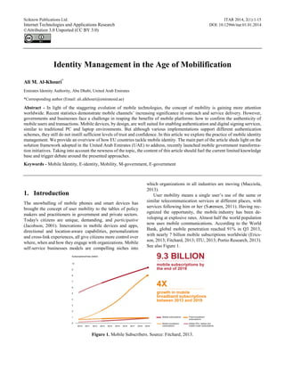Sciknow Publications Ltd. ITAR 2014, 2(1):1-15
Internet Technologies and Applications Research DOI: 10.12966/itar.01.01.2014
©Attribution 3.0 Unported (CC BY 3.0)
Identity Management in the Age of Mobilification
Ali M. Al-Khouri*
Emirates Identity Authority, Abu Dhabi, United Arab Emirates
*Corresponding author (Email: ali.alkhouri@emiratesid.ae)
Abstract - In light of the staggering evolution of mobile technologies, the concept of mobility is gaining more attention
worldwide. Recent statistics demonstrate mobile channels’ increasing significance in outreach and service delivery. However,
governments and businesses face a challenge in reaping the benefits of mobile platforms: how to confirm the authenticity of
mobile users and transactions. Mobile devices, by design, are well suited for enabling authentication and digital signing services,
similar to traditional PC and laptop environments. But although various implementations support different authentication
schemes, they still do not instill sufficient levels of trust and confidence. In this article we explore the practice of mobile identity
management. We provide an overview of how EU countries tackle mobile identity. The main part of the article sheds light on the
solution framework adopted in the United Arab Emirates (UAE) to address, recently launched mobile government transforma-
tion initiatives. Taking into account the newness of the topic, the content of this article should fuel the current limited knowledge
base and trigger debate around the presented approaches.
Keywords - Mobile Identity, E-identity, Mobility, M-government, E-government
1. Introduction
The snowballing of mobile phones and smart devices has
brought the concept of user mobility to the tables of policy
makers and practitioners in government and private sectors.
Today's citizens are unique, demanding, and participative
(Jacobson, 2001). Innovations in mobile devices and apps,
directional and location-aware capabilities, personalization
and cross-link experiences, all give citizens more control over
where, when and how they engage with organizations. Mobile
self-service businesses models are compelling niches into
which organizations in all industries are moving (Macciola,
2013).
User mobility means a single user’s use of the same or
similar telecommunication services at different places, with
services following him or her (Sørensen, 2011). Having rec-
ognized the opportunity, the mobile industry has been de-
veloping at explosive rates. Almost half the world population
now uses mobile communications. According to the World
Bank, global mobile penetration reached 91% in Q3 2013,
with nearly 7 billion mobile subscriptions worldwide (Erics-
son, 2013; Fitchard, 2013; ITU, 2013; Portio Research, 2013).
See also Figure 1.
Figure 1. Mobile Subscribers. Source: Fitchard, 2013.
 