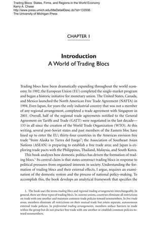 CHAPTER 1
Introduction
A World of Trading Blocs
Trading blocs have been dramatically expanding throughout the world econ-
omy. In 1992, the European Union (EU) completed the single-market program
and began a historic initiative for monetary union. The United States, Canada,
and Mexico launched the North American Free Trade Agreement (NAFTA) in
1994. Even Japan, for years the only industrial country that was not a member
of any regional arrangement, completed a trade agreement with Singapore in
2001. Overall, half of the regional trade agreements notiﬁed to the General
Agreement on Tariffs and Trade (GATT) were negotiated in the last decade—
133 in all since the creation of the World Trade Organization (WTO). At this
writing, several post-Soviet states and past members of the Eastern bloc have
lined up to enter the EU; thirty-four countries in the Americas envision free
trade “from Alaska to Tierra del Fuego”; the Association of Southeast Asian
Nations (ASEAN) is preparing to establish a free trade area; and Japan is ex-
ploring trade pacts with the Philippines, Thailand, Malaysia, and South Korea.
This book analyzes how domestic politics has driven the formation of trad-
ing blocs.1 Its central claim is that states construct trading blocs in response to
political pressures from organized interests in society. Understanding the for-
mation of trading blocs and their external effects, I argue, requires an exami-
nation of the domestic system and the process of national policy-making. To
accomplish this, the book develops an analytical framework that speciﬁes the
1. The book uses the terms trading blocs and regional trading arrangements interchangeably. In
general, there are three types of trading blocs. In customs unions, countries eliminate all restrictions
on trade with one another and maintain common trade policies toward nonmembers. In free trade
areas, members eliminate all restrictions on their mutual trade but retain separate, autonomous
external trade policies. In preferential trading arrangements, members reduce barriers to trade
within the group but do not practice free trade with one another or establish common policies to-
ward nonmembers.
Trading Blocs: States, Firms, and Regions in the World Economy
Kerry A. Chase
http://www.press.umich.edu/titleDetailDesc.do?id=133506
The University of Michigan Press
 