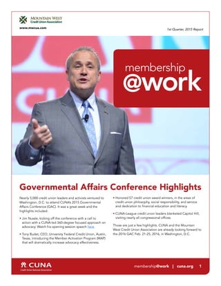 1st Quarter, 2015 Report
Governmental Affairs Conference Highlights
Nearly 5,000 credit union leaders and activists ventured to
Washington, D.C. to attend CUNA’s 2015 Governmental
Affairs Conference (GAC). It was a great week and the
highlights included:
• Jim Nussle, kicking off the conference with a call to
action with a CUNA-led 360-degree focused approach on
advocacy. Watch his opening session speech here.
• Tony Budet, CEO, University Federal Credit Union, Austin,
Texas, introducing the Member Activation Program (MAP)
that will dramatically increase advocacy effectiveness.
• Honored 57 credit union award winners, in the areas of
credit union philosophy, social responsibility, and service
and dedication to financial education and literacy.
• CUNA-League credit union leaders blanketed Capitol Hill,
visiting nearly all congressional offices.
Those are just a few highlights. CUNA and the Mountain
West Credit Union Association are already looking forward to
the 2016 GAC Feb. 21-25, 2016, in Washington, D.C.
www.mwcua.com
@work
membership
membership@work | cuna.org 1
 