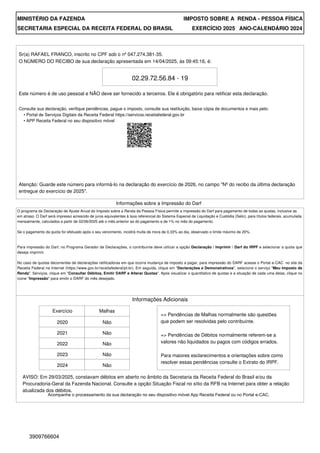 MINISTÉRIO DA FAZENDA IMPOSTO SOBRE A RENDA - PESSOA FÍSICA
SECRETARIA ESPECIAL DA RECEITA FEDERAL DO BRASIL EXERCÍCIO 2025 ANO-CALENDÁRIO 2024
Sr(a) RAFAEL FRANCO, inscrito no CPF sob o nº 047.274.381-35.
O NÚMERO DO RECIBO de sua declaração apresentada em 14/04/2025, às 09:45:16, é:
02.29.72.56.84 - 19
Este número é de uso pessoal e NÃO deve ser fornecido a terceiros. Ele é obrigatório para retificar esta declaração.
Atenção: Guarde este número para informá-lo na declaração do exercício de 2026, no campo "Nº do recibo da última declaração
entregue do exercício de 2025".
Informações Adicionais
Exercício Malhas
2020
2021
2022
2023
2024
Não
Não
Não
Não
Não
=> Pendências de Malhas normalmente são questões
que podem ser resolvidas pelo contribuinte.
=> Pendências de Débitos normalmente referem-se a
valores não liquidados ou pagos com códigos errados.
Para maiores esclarecimentos e orientações sobre como
resolver essas pendências consulte o Extrato do IRPF.
AVISO: Em 29/03/2025, constavam débitos em aberto no âmbito da Secretaria da Receita Federal do Brasil e/ou da
Procuradoria-Geral da Fazenda Nacional. Consulte a opção Situação Fiscal no sítio da RFB na Internet para obter a relação
atualizada dos débitos.
Informações sobre a Impressão do Darf
Para impressão do Darf, no Programa Gerador de Declarações, o contribuinte deve utilizar a opção Declaração / Imprimir / Darf do IRPF e selecionar a quota que
deseja imprimir.
No caso de quotas decorrentes de declarações retificadoras em que ocorra mudança de imposto a pagar, para impressão do DARF acesse o Portal e-CAC no site da
Receita Federal na Internet (https://www.gov.br/receitafederal/pt-br). Em seguida, clique em "Declarações e Demonstrativos", selecione o serviço "Meu Imposto de
Renda". Serviços, clique em "Consultar Débitos, Emitir DARF e Alterar Quotas". Após visualizar o quantitativo de quotas e a situação de cada uma delas, clique no
ícone "Impressão" para emitir o DARF do mês desejado.
Acompanhe o processamento da sua declaração no seu dispositivo móvel App Receita Federal ou no Portal e-CAC.
O programa da Declaração de Ajuste Anual do Imposto sobre a Renda da Pessoa Física permite a impressão do Darf para pagamento de todas as quotas, inclusive as
em atraso. O Darf será impresso acrescido de juros equivalentes à taxa referencial do Sistema Especial de Liquidação e Custódia (Selic), para títulos federais, acumulada
mensalmente, calculados a partir de 02/06/2025 até o mês anterior ao do pagamento e de 1% no mês do pagamento.
Se o pagamento da quota for efetuado após o seu vencimento, incidirá multa de mora de 0,33% ao dia, observado o limite máximo de 20%.
Consulte sua declaração, verifique pendências, pague o imposto, consulte sua restituição, baixe cópia de documentos e mais pelo:
• Portal de Serviços Digitais da Receita Federal https://servicos.receitafederal.gov.br
• APP Receita Federal no seu dispositivo móvel
3909766604
 