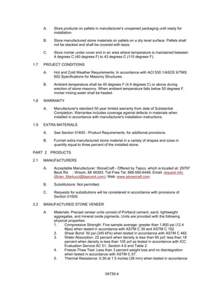 04730-4
A. Store products on pallets in manufacturer's unopened packaging until ready for
installation.
B. Store manufactured stone materials on pallets on a dry level surface. Pallets shall
not be stacked and shall be covered with tarps.
C. Store mortar under cover and in an area where temperature is maintained between
4 degrees C (40 degrees F) to 43 degrees C (110 degrees F).
1.7 PROJECT CONDITIONS
A. Hot and Cold Weather Requirements: In accordance with ACI 530.1/ASCE 6/TMS
602 Specifications for Masonry Structures.
B. Ambient temperature shall be 40 degrees F (4.4 degrees C) or above during
erection of stone masonry. When ambient temperature falls below 50 degrees F,
mortar mixing water shall be heated.
1.8 WARRANTY
A. Manufacturer's standard 50 year limited warranty from date of Substantial
Completion. Warrantee includes coverage against defects in materials when
installed in accordance with manufacturer's installation instructions.
1.9 EXTRA MATERIALS
A. See Section 01600 - Product Requirements, for additional provisions.
B. Furnish extra manufactured stone material in a variety of shapes and sizes in
quantity equal to three percent of the installed stone.
PART 2 PRODUCTS
2.1 MANUFACTURERS
A. Acceptable Manufacturer: StoneCraft - Offered by Tapco, which is located at: 29797
Beck Rd. ; Wixom, MI 48393; Toll Free Tel: 888-580-6448; Email: request info
(Brian_Martucci@tapcoint.com); Web: www.stonecraft.com
B. Substitutions: Not permitted.
C. Requests for substitutions will be considered in accordance with provisions of
Section 01600.
2.2 MANUFACTURED STONE VENEER
A. Materials: Precast veneer units consist of Portland cement, sand, lightweight
aggregates, and mineral oxide pigments. Units are provided with the following
physical properties:
1. Compressive Strength: Five sample average: greater than 1,800 psi (12.4
Mpa) when tested in accordance with ASTM C 39 and ASTM C 192.
2. Shear Bond: 50 psi (345 kPa) when tested in accordance with ASTM C 482.
3. Water Absorption: 22 percent when density is less than 85 pcf; less than 18
percent when density is less than 105 pcf as tested in accordance with ICC
Evaluation Service AC 51, Section 4.6 and Table 2.
4. Freeze-Thaw Test: Less than 3 percent weight loss and no disintegration
when tested in accordance with ASTM C 67.
5. Thermal Resistance: 0.39 at 1.5 inches (38 mm) when tested in accordance
 