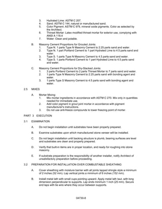 04730-8
3. Hydrated Lime: ASTM C 207.
4. Sand: ASTM C 144, natural or manufactured sand.
5. Color Pigment: ASTM C 979, mineral oxide pigments. Color as selected by
the Architect.
6. Thinset Mortar: Latex modified thinset mortar for exterior use, complying with
ANSI A 118.4
7. Water: Clean and potable.
B. Masonry Cement Proportions for Grouted Joints:
1. Type N. 1 parts Type N Masonry Cement to 2.25 parts sand and water.
2. Type N. 1 part Portland Cement to 1 part Hydrated Lime to 4.5 parts sand and
water.
3. Type S. 1 parts Type N Masonry Cement to 4.5 parts sand and water.
4. Type S. 1 parts Portland Cement to 1 part Hydrated Lime to 4.5 parts sand
and water.
C. Masonry Cement Proportions for Dry-Stacked Joints:
1. 3 parts Portland Cement to 2 parts Thinset Mortar to 7 parts sand and water.
2. 1 parts Type N Masonry Cement to 2.25 parts sand with bonding agent and
water.
3. 1 parts Type S Masonry Cement to 4.5 parts sand with bonding agent and
water.
2.5 MIXES
A. Mortar Mixing:
1. Mix mortar ingredients in accordance with ASTM C 270. Mix only in quantities
needed for immediate use.
2. Add color pigment in grout joint mortar in accordance with pigment
manufacturer's instructions.
3. Do not use anti-freeze compounds to lower freezing point of mortar.
PART 3 EXECUTION
3.1 EXAMINATION
A. Do not begin installation until substrates have been properly prepared.
B. Examine substrates upon which manufactured stone veneer will be installed.
C. Do not begin installation until backing structure is plumb, bearing surfaces are level
and substrates are clean and properly prepared.
D. Verify that built-in items are in proper location, and ready for roughing into stone
masonry.
E. If substrate preparation is the responsibility of another installer, notify Architect of
unsatisfactory preparation before proceeding.
3.2 PREPARATION FOR INSTALLATION OVER COMBUSTABLE SHEATHING
A. Cover sheathing with moisture barrier with all joints lapped shingle style a minimum
of 2 inches (52 mm). Lap vertical joints a minimum of 6 inches (152 mm).
B. Install metal lath with small cups pointing upward. Apply metal lath taut, with long
dimension perpendicular to supports. Lap ends minimum 1 inch (25 mm). Secure
end laps with tie wire where they occur between supports.
 