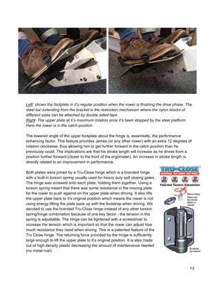 13
Left: shows the footplate in it’s regular position when the rower is finishing the drive phase. The
steel bar extending from the bracket is the restriction mechanism where the nylon blocks of
different sizes can be attached by double sided tape.
Right: The upper plate at it’s maximum rotation once it’s been stopped by the steel platform.
Here the rower is in the catch position.
The lowered angle of the upper footplate about the hinge is, essentially, the performance
enhancing factor. This feature provides James (or any other rower) with an extra 12 degrees of
rotation clockwise- thus allowing him to get further forward in the catch position than he
previously could. The implications are that his stroke length will increase as he drives from a
position further forward (closer to the front of the ergometer). An increase in stroke length is
directly related to an improvement in performance.
Both plates were joined by a Tru-Close hinge which is a branded hinge
with a built in torsion spring usually used for heavy duty self closing gates.
The hinge was screwed onto each plate, holding them together. Using a
torsion spring meant that there was some resistance in the moving plate
for the rower to push against on the upper plate when driving. It also lifts
the upper plate back to it’s original position which means the rower is not
using energy lifting the plate back up with the footstrap when driving. We
decided to use the branded Tru-Close hinge instead of any other torsion
spring/hinge combination because of one key factor - the tension in the
spring is adjustable. The hinge can be tightened with a screwdriver to
increase the tension which is important so that the rower can adjust how
much resistance they need when driving. This is a patented feature of the
Tru Close hinge. The returning force provided by the hinge is sufficiently
large enough to lift the upper plate to it’s original position. It is also made
out of high density plastic decreasing the amount of maintenance needed
(no metal rust).
 
