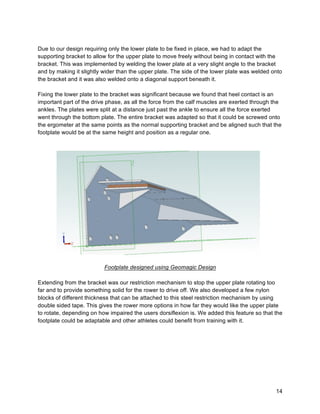 14
Due to our design requiring only the lower plate to be fixed in place, we had to adapt the
supporting bracket to allow for the upper plate to move freely without being in contact with the
bracket. This was implemented by welding the lower plate at a very slight angle to the bracket
and by making it slightly wider than the upper plate. The side of the lower plate was welded onto
the bracket and it was also welded onto a diagonal support beneath it.
Fixing the lower plate to the bracket was significant because we found that heel contact is an
important part of the drive phase, as all the force from the calf muscles are exerted through the
ankles. The plates were split at a distance just past the ankle to ensure all the force exerted
went through the bottom plate. The entire bracket was adapted so that it could be screwed onto
the ergometer at the same points as the normal supporting bracket and be aligned such that the
footplate would be at the same height and position as a regular one.
Footplate designed using Geomagic Design
Extending from the bracket was our restriction mechanism to stop the upper plate rotating too
far and to provide something solid for the rower to drive off. We also developed a few nylon
blocks of different thickness that can be attached to this steel restriction mechanism by using
double sided tape. This gives the rower more options in how far they would like the upper plate
to rotate, depending on how impaired the users dorsiflexion is. We added this feature so that the
footplate could be adaptable and other athletes could benefit from training with it.
 