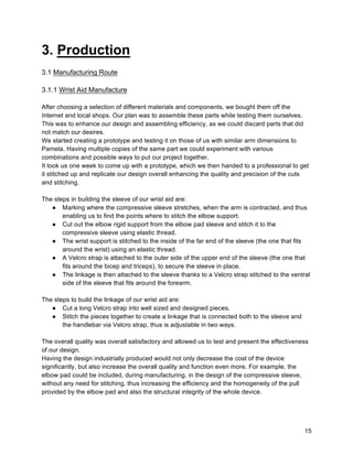 15
3. Production
3.1 Manufacturing Route
3.1.1 Wrist Aid Manufacture
After choosing a selection of different materials and components, we bought them off the
Internet and local shops. Our plan was to assemble these parts while testing them ourselves.
This was to enhance our design and assembling efficiency, as we could discard parts that did
not match our desires.
We started creating a prototype and testing it on those of us with similar arm dimensions to
Pamela. Having multiple copies of the same part we could experiment with various
combinations and possible ways to put our project together.
It took us one week to come up with a prototype, which we then handed to a professional to get
it stitched up and replicate our design overall enhancing the quality and precision of the cuts
and stitching.
The steps in building the sleeve of our wrist aid are:
● Marking where the compressive sleeve stretches, when the arm is contracted, and thus
enabling us to find the points where to stitch the elbow support.
● Cut out the elbow rigid support from the elbow pad sleeve and stitch it to the
compressive sleeve using elastic thread.
● The wrist support is stitched to the inside of the far end of the sleeve (the one that fits
around the wrist) using an elastic thread.
● A Velcro strap is attached to the outer side of the upper end of the sleeve (the one that
fits around the bicep and triceps), to secure the sleeve in place.
● The linkage is then attached to the sleeve thanks to a Velcro strap stitched to the ventral
side of the sleeve that fits around the forearm.
The steps to build the linkage of our wrist aid are:
● Cut a long Velcro strap into well sized and designed pieces.
● Stitch the pieces together to create a linkage that is connected both to the sleeve and
the handlebar via Velcro strap, thus is adjustable in two ways.
The overall quality was overall satisfactory and allowed us to test and present the effectiveness
of our design.
Having the design industrially produced would not only decrease the cost of the device
significantly, but also increase the overall quality and function even more. For example, the
elbow pad could be included, during manufacturing, in the design of the compressive sleeve,
without any need for stitching, thus increasing the efficiency and the homogeneity of the pull
provided by the elbow pad and also the structural integrity of the whole device.
 