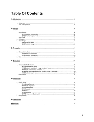 2
Table Of Contents
1 - Introduction ………………………………………………………………………………………………....................... 4
1.1 Background ……………………………………………………………………………………………………… 4
1.2 Aims and Objectives ……………………………………………………………………………..………………4
2 - Design ………………………………………………………………………………………………………………………. 6
2.1 Requirements ……………………………………………………………...…………………………………….. 6
2.1.1 Footplate Requirements …………………………………………………….……………….…….6
2.1.2 Wrist Aid Requirements ………………………………………………………………………..…..6
2.2 Initial Ideas …………………….………………………………………………………………………………..….6
2.3 Calculations …………………..……………...………………...…………………………………..……………...8
2.4 Final Design ………………………...………………...…………………...……………………………………..11
2.4.1 Wrist Aid Design …...………………………………………………………………………………11
2.4.2 Footplate Design …...……………………………………………………………………………...12
3 - Production …………………...………………………………...…………………………………………………………..15
3.1 Manufacturing Route …………………...…………………………………..…………………………………...15
3.1.1 Wrist Aid Manufacture .……………………………………… …………………………………...15
3.1.2 Footplate Manufacture ……………………………………………………..……………………...16
3.2 Cost …………………...….……………………………...……...………...……………………………………...16
4 - Evaluation …………………...………………………………...…………………………………………………………..20
4.1 Overview Of The Evaluation……………….……………...…………….…………………….........................20
4.1.1 Improve stroke length …………...……………...……………...……………...……………...… 20
4.1.2 Design is adaptable to a large number of users …...………...………...………...………...….20
4.1.3 Ability to resist force exerted on it …...………...………...………...…….……….…..…...…… 21
4.1.4 Allow for simple integration to concept2 model D ergometer…..…...………...………...……..21
4.1.5 Reduction of grip force ………...….………...….………...….………...….………...….………...21
4.2 Risk Analysis …………………...………………………………...….………………………………….………..21
5 - Discussion …………………...………………………………...……….………..………………………………………..24
5.1 Ethical Issues …………………...………………………………….……….…………………..….…………….24
5.1.1 Ethical Summary ……………………………………….…….……..………….…...……………..24
5.1.2 Study Population …………………………………………..………………….…………………...24
5.1.3 Dissemination ………………………………………….…….……….……………………….…...24
5.1.4 Protocol ……………………………………………….…….………...…………………….……...24
5.1.5 Value ………………………………………………….…….……………………………………… 25
5.1.6 Legislation ………………………………………….……..………………………………………..25
5.1.7 Environment / Sustainability ……………………….…..…………………………….……….…..25
5.2 Improvements …………………...…………………………………..……………………………………..…….26
6 - Conclusion …………………...………………………………...…………………………………………………………..26
References ………………….....………………………………...………………….………………………………………….27
 