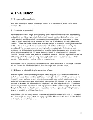 20
4. Evaluation
4.1 Overview of the evaluation
This section will detail how the final design fulfilled all of the functional and non-functional
requirements.
4.1.1 Improve stroke length
To increase their stroke length during a rowing cycle, many athletes have often resorted to try
and get their shoulders, hips or both further into the catch position. Quite often rowers over-
reach with their shoulders, which increases the likeliness of injury and also results in a less
powerful stroke. Reaching further into the catch with the hips is a better approach because it
does not change the stroke sequence i.e. it allows the hips to move first, initiating the movement
and then the back begins to move in conjunction with the hips and knees, and finally the
shoulders. Other approaches include lowering the feet or reducing the foot angle, which
lengthens the stroke but also results in a less powerful stroke. Our design aims to improve the
stroke length by lowering the foot angle, allowing the hips to move further into the catch
position. The fixed bottom plate, which is at the same angle as a standard ergometer, allows the
athlete to push off the footplate during the drive phase the same way as they would with the
standard foot angle, thus resulting in little or no power loss.
The wrist aid device, transferring the stress from the handicapped wrist to the elbow, increases
the net pull that the athlete can achieve, thus allowing a more powerful stroke.
4.1.2 Design is adaptable to a large number of users
The foot angle is fully adjustable by using the plastic stopping blocks, the adjustable hinge or
both. It can be used as a standard footplate. Increasing the tension in the hinge increases the
force with which you have to push down on the top part to depress it. It also increases the
amount of force with which your foot is forced back into the 42° position, this can of course be
adjusted to whatever the user feels comfortable with. The user could adjust both footplates to
provide a symmetrical movement of both legs (compensate for whichever leg is not dominant).
The plastic ‘flex foot’ attaches the same way as to a standard ergometer, providing the same
degree of variability to athlete's shoe sizes.
The wrist aid device is designed to fit different ergometer and different arm sizes too, thanks to
the Velcro loops and straps, which are highly adjustable. The size of the sleeve can be chosen
to fit the size of any athlete’s arm.
 