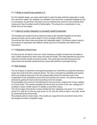 21
4.1.3 Ability to resist forces exerted on it
For the footplate design, we used a steel sheet to make the plate whilst the ergometer is made
from aluminium plates. Our footplate can withstand more force than a standard footplate but this
is unnecessary, as aluminium has been proven to withstand the maximum force exerted when
rowing and it has the added benefit of being lighter. This should be a consideration in any
further work on this project.
4.1.4 Allow for simple integration to concept2 model D ergometer
The footplate has exactly the same clearance holes as the standard footplate so the same
screws and bolts can be used to attach it to the concept2 model D ergometer.
The wrist aid has Velcro loops and straps with adjustable length. This feature makes it easy to
fit the device to ergometers with different handle size and to fit athletes with different limb
dimensions.
4.1.5 Reduction of Grip Force
For the wrist aid, the flexion of the arm, which introduces a length increase from the elbow to
hand, further stretches the Velcro strap and pulls the handle. This helps alleviate the grip force
required to hold the handle during drive phase. This would allow symmetrical posture and
reduce back and shoulder injuries faced by rowers with arthritis in prolonged training.
4.2 Risk Analysis
The risk analysis is essential to all engineering projects as it identifies any potential hazardous
issues that could arise from using the device. The risk is computed by probability and severity,
which can easily be observed in the risk analysis table (where the total risk score is the
multiplication of the probability of occurrence and severity risk scores). The optimum design is
achieved by getting the best control according to the risk analysis.
The probability of occurrence is the likelihood of risk occurrence, ranging from 0 (very unlikely)
to 3 (more likely). The severity quantifies the risk of injury and harm to the user, ranging from 1
(unlikely to cause a health issue) to 5 (fatality or permanent injury).
The risk of usage of the device is hence divided into four categories, low (score 1-3), medium
(score 4-7), high (8-11) and very high (score 12-16). Any risk, which is high or very high, should
be supervised during the process.
Risk analysis table is shown below. The overall use, equipment and environment risks of the
two designs are within acceptable range.
 