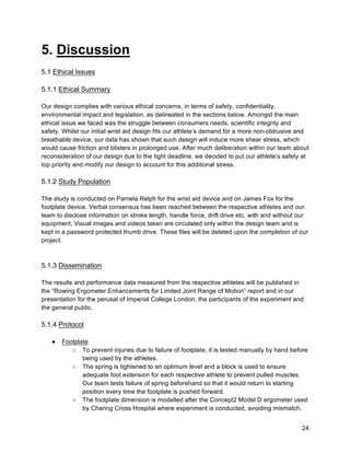24
5. Discussion
5.1 Ethical Issues
5.1.1 Ethical Summary
Our design complies with various ethical concerns, in terms of safety, confidentiality,
environmental impact and legislation, as delineated in the sections below. Amongst the main
ethical issue we faced was the struggle between consumers needs, scientific integrity and
safety. Whilst our initial wrist aid design fits our athlete’s demand for a more non-obtrusive and
breathable device, our data has shown that such design will induce more shear stress, which
would cause friction and blisters in prolonged use. After much deliberation within our team about
reconsideration of our design due to the tight deadline, we decided to put our athlete’s safety at
top priority and modify our design to account for this additional stress.
5.1.2 Study Population
The study is conducted on Pamela Relph for the wrist aid device and on James Fox for the
footplate device. Verbal consensus has been reached between the respective athletes and our
team to disclose information on stroke length, handle force, drift drive etc. with and without our
equipment. Visual images and videos taken are circulated only within the design team and is
kept in a password protected thumb drive. These files will be deleted upon the completion of our
project.
5.1.3 Dissemination
The results and performance data measured from the respective athletes will be published in
the “Rowing Ergometer Enhancements for Limited Joint Range of Motion” report and in our
presentation for the perusal of Imperial College London, the participants of the experiment and
the general public.
5.1.4 Protocol
● Footplate
○ To prevent injuries due to failure of footplate, it is tested manually by hand before
being used by the athletes.
○ The spring is tightened to an optimum level and a block is used to ensure
adequate foot extension for each respective athlete to prevent pulled muscles.
Our team tests failure of spring beforehand so that it would return to starting
position every time the footplate is pushed forward.
○ The footplate dimension is modelled after the Concept2 Model D ergometer used
by Charing Cross Hospital where experiment is conducted, avoiding mismatch.
 