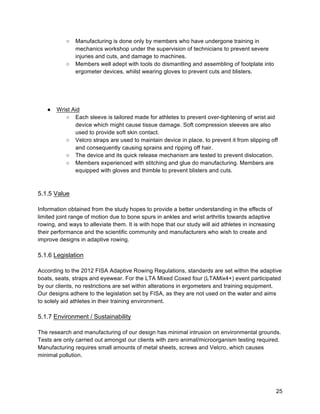 25
○ Manufacturing is done only by members who have undergone training in
mechanics workshop under the supervision of technicians to prevent severe
injuries and cuts, and damage to machines.
○ Members well adept with tools do dismantling and assembling of footplate into
ergometer devices, whilst wearing gloves to prevent cuts and blisters.
● Wrist Aid
○ Each sleeve is tailored made for athletes to prevent over-tightening of wrist aid
device which might cause tissue damage. Soft compression sleeves are also
used to provide soft skin contact.
○ Velcro straps are used to maintain device in place, to prevent it from slipping off
and consequently causing sprains and ripping off hair.
○ The device and its quick release mechanism are tested to prevent dislocation.
○ Members experienced with stitching and glue do manufacturing. Members are
equipped with gloves and thimble to prevent blisters and cuts.
5.1.5 Value
Information obtained from the study hopes to provide a better understanding in the effects of
limited joint range of motion due to bone spurs in ankles and wrist arthritis towards adaptive
rowing, and ways to alleviate them. It is with hope that our study will aid athletes in increasing
their performance and the scientific community and manufacturers who wish to create and
improve designs in adaptive rowing.
5.1.6 Legislation
According to the 2012 FISA Adaptive Rowing Regulations, standards are set within the adaptive
boats, seats, straps and eyewear. For the LTA Mixed Coxed four (LTAMix4+) event participated
by our clients, no restrictions are set within alterations in ergometers and training equipment.
Our designs adhere to the legislation set by FISA, as they are not used on the water and aims
to solely aid athletes in their training environment.
5.1.7 Environment / Sustainability
The research and manufacturing of our design has minimal intrusion on environmental grounds.
Tests are only carried out amongst our clients with zero animal/microorganism testing required.
Manufacturing requires small amounts of metal sheets, screws and Velcro, which causes
minimal pollution.
 