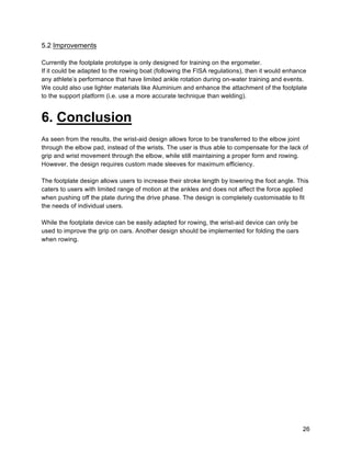 26
5.2 Improvements
Currently the footplate prototype is only designed for training on the ergometer.
If it could be adapted to the rowing boat (following the FISA regulations), then it would enhance
any athlete’s performance that have limited ankle rotation during on-water training and events.
We could also use lighter materials like Aluminium and enhance the attachment of the footplate
to the support platform (i.e. use a more accurate technique than welding).
6. Conclusion
As seen from the results, the wrist-aid design allows force to be transferred to the elbow joint
through the elbow pad, instead of the wrists. The user is thus able to compensate for the lack of
grip and wrist movement through the elbow, while still maintaining a proper form and rowing.
However, the design requires custom made sleeves for maximum efficiency.
The footplate design allows users to increase their stroke length by lowering the foot angle. This
caters to users with limited range of motion at the ankles and does not affect the force applied
when pushing off the plate during the drive phase. The design is completely customisable to fit
the needs of individual users.
While the footplate device can be easily adapted for rowing, the wrist-aid device can only be
used to improve the grip on oars. Another design should be implemented for folding the oars
when rowing.
 
