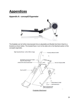 28
Appendices
Appendix A - concept2 Ergometer
The footplate can be further decomposed into an adjustable and flexible foot that is fixed to a
bracket as shown below. The bracket fixes in turn to the slide rail on the flywheel section of the
concept2 ergometer.
Footplate Attachment
 