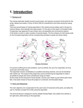 4
1. Introduction
1.1 Background
The rowing ergometer targets several muscle areas, and requires movement at the joints for the
wrists, elbows and ankles. A force of 400 to 500 N is transferred to the limbs during the rowing
motion.
There are several types of rowing ergometers in the market and are widely used in the gym to
improve fitness, drive strength and output power. For the aims of this report a Concept2 model
D ergometer (see appendix A) was chosen due to accessibility and convenience reasons.
A full stroke on land or water consists of several phases. The four phases of a full rowing cycle
on the Concept2 ergometer and the corresponding activated muscles are shown below:
Rowing Technique
For persons suffering from joint problems, such as arthritis, the use of an ergometer can thus
cause pain and further injury.
The ergometer remains nonetheless an excellent exercising machine, and can be beneficial
with careful use. The scope of this project thus aims at enhancing the ergometer to make it
accessible to people who have a limited joint range of motion.
As the wrists are the first point of force transfer, and the user needs to push off the ball of their
feet, it has been chosen to focus the project on a wrist-aid, and foot-plate design.
1.2 Aims and Objectives
The main objective is to compensate for the user’s lack of movement at the joints, and allow the
user to maintain a proper form while using the ergometer.
The wrist aid device is designed to aid the athlete Pamela Relph, who suffers from arthritis in
her right wrist, while training on the ergometer.
 