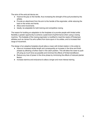 5
The aims of the wrist aid device are:
● Improve the grip on the handle, thus increasing the strength of the pull provided by the
athlete.
● Provide an attachment from the arm to the handle of the ergometer, while reducing the
load on the wrists and hands.
● Allow wrist movements.
● Ideally, be adaptable for both training and competitive rowing.
The reason for building an adaptation to the footplate is to provide people with limited ankle
flexibility a greater opportunity to achieve a peak level of performance when using a rowing
machine. The footplate of the rowing ergometer is modified to meet the needs of Paralympic
athletes such as James Fox who suffers from bone spurs in his ankles, and to increase their
range of movement.
The design of an adaptive footplate should allow a rower with limited rotation in the ankle to:
● Have an increased stroke length and consequently an increase in the drive and finish
phases by allowing a further reach in the catch position. This will allow the rower to push
off using as much force as possible and minimize the effects of limited dorsiflexion.
● Reduce any loss of power in the drive phase by minimizing the effects of reduced plantar
flexion.
● Increase stamina and endurance to allow a longer and more intense training.
 
