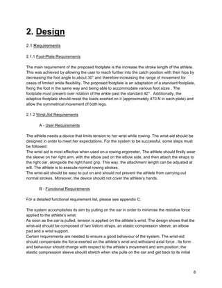 6
2. Design
2.1 Requirements
2.1.1 Foot-Plate Requirements
The main requirement of the proposed footplate is the increase the stroke length of the athlete.
This was achieved by allowing the user to reach further into the catch position with their hips by
decreasing the foot angle to about 30° and therefore increasing the range of movement for
cases of limited ankle flexibility. The proposed footplate is an adaptation of a standard footplate,
fixing the foot in the same way and being able to accommodate various foot sizes . The
footplate must prevent over rotation of the ankle past the standard 42°. Additionally, the
adaptive footplate should resist the loads exerted on it (approximately 470 N in each plate) and
allow the symmetrical movement of both legs.
2.1.2 Wrist-Aid Requirements
A - User Requirements
The athlete needs a device that limits tension to her wrist while rowing. The wrist-aid should be
designed in order to meet her expectations. For the system to be successful, some steps must
be followed.
The wrist aid is most effective when used on a rowing ergometer. The athlete should firstly wear
the sleeve on her right arm, with the elbow pad on the elbow side, and then attach the straps to
the right oar, alongside the right hand grip. This way, the attachment length can be adjusted at
will. The athlete is to execute normal rowing strokes.
The wrist-aid should be easy to put on and should not prevent the athlete from carrying out
normal strokes. Moreover, the device should not cover the athlete’s hands.
B - Functional Requirements
For a detailed functional requirement list, please see appendix C.
The system accomplishes its aim by pulling on the oar in order to minimise the resistive force
applied to the athlete’s wrist.
As soon as the oar is pulled, tension is applied on the athlete’s wrist. The design shows that the
wrist-aid should be composed of two Velcro straps, an elastic compression sleeve, an elbow
pad and a wrist support.
Certain requirements are needed to ensure a good behaviour of the system. The wrist-aid
should compensate the force exerted on the athlete’s wrist and withstand axial force . Its form
and behaviour should change with respect to the athlete’s movement and arm position; the
elastic compression sleeve should stretch when she pulls on the oar and get back to its initial
 