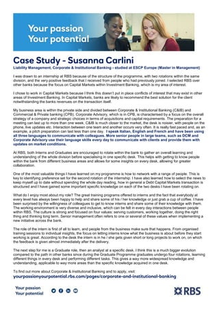 Case Study - Susanna Carlini
Liability Management, Corporate & Institutional Banking - studied at ESCP Europe (Master in Management)
I was drawn to an internship at RBS because of the structure of the programme, with two rotations within the same
division, and the very positive feedback that I received from people who had previously joined. I selected RBS over
other banks because the focus on Capital Markets within Investment Banking, which is my area of interest.
I chose to work in Capital Markets because I think this doesn’t put in place conflicts of interest that may exist in other
areas of Investment Banking. In Capital Markets, banks are likely to recommend the best solution for the client
notwithstanding the banks revenues on the transaction itself.
My business area is within the private side and divided between Corporate & Institutional Banking (C&IB) and
Commercial & Private banking (CPB). Corporate Advisory, which is in CPB, is characterised by a focus on the overall
strategy of a company and strategic choices in terms of acquisitions and capital requirements. The preparation for a
meeting can last up to more than one week. C&IB is much closer to the market, the desk is noisier, with people on the
phone, live updates etc. Interaction between one team and another occurs very often. It is really fast paced and, as an
example, a pitch preparation can last less than one day. I speak Italian, English and French and have been using
all three languages to communicate with colleagues. More senior people in large teams, such as DCM and
Corporate Advisory use their language skills every day to communicate with clients and provide them with
updates on market conditions.
At RBS, both Interns and Graduates are encouraged to rotate within the bank to gather an overall learning and
understanding of the whole division before specialising in one specific desk. This helps with getting to know people
within the bank from different business areas and allows for some insights on every desk, allowing for greater
collaboration.
One of the most valuable things I have learned on my programme is how to network with a range of people. This is
key to identifying preference set for the second rotation of the internship. I have also learned how to select the news to
keep myself up to date without spending the whole day reading, how in general a Debt Capital Markets transaction is
structured and I have gained some important specific knowledge on each of the two desks I have been rotating on.
What do I enjoy most about my role? The great training programs offered to interns and the fact that everybody at
every level has always been happy to help and share some of his / her knowledge or just grab a cup of coffee. I have
been surprised by the willingness of colleagues to get to know interns and share some of their knowledge with them.
The working environment is very diverse and inclusive, which can be felt in every day interactions between people
within RBS. The culture is strong and focused on four values: serving customers, working together, doing the right
thing and thinking long term. Senior management often refers to one or several of these values when implementing a
new initiative across the bank.
The role of the intern is first of all to learn, and people from the business make sure that happens. From organised
training sessions to individual insights, the focus on letting interns know what the business is about before they start
working is great. According to the desk the intern is in he / she gets given short or long projects to work on, on which
the feedback is given almost immediately after the delivery.
The next step for me is a Graduate role, then an analyst at a specific desk. I think this is a much bigger evolution
compared to the path in other banks since during the Graduate Programme graduates undergo four rotations, learning
different things in every desk and performing different tasks. This gives a way more widespread knowledge and
understanding, applicable to way more areas than the specific knowledge acquired in one desk.
To find out more about Corporate & Institutional Banking and to apply, visit:
yourpassionyourpotential.rbs.com/pages/corporate-and-institutional-banking
 