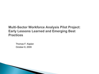 Multi-Sector Workforce Analysis Pilot Project:
Early Lessons Learned and Emerging Best
Practices
Thomas F. Kaplan
October 8, 2009
 