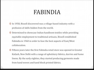 FABINDIA
0 In 1958, Bissell discovered was a village-based industry with a
profusion of skills hidden from the world.
0 Determined to showcase Indian handloom textiles while providing
equitable employment to traditional artisans, Bissell established
Fabindia in 1960 in order to fuse the best aspects of East/West
collaboration.
0 Fifteen years later the first Fabindia retail store was opened in Greater
Kailash, New Delhi with a range of upholstery fabrics, durries and home
linens. By the early eighties, they started producing garments made
from hand woven and hand block printed fabrics.
 