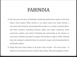 FABINDIA
0 Over the years the focus of Fabindia’s marketing shifted from exports to the local
Indian retail market. What started as an export house has today become a
successful retail business presenting Indian textiles in a variety of natural fibers,
and home products including furniture, lights and lamps, stationery, home
accessories, pottery and cutlery. Extending this partnership to the farmers in
rural areas, Fabindia launched its organic food products range in 2004. Fabindia
Sana, the company’s authentic body care products range is also being launched at
all Fabindia outlets.
0 Today they have retail outlets in all major cities of India – 85 at last count – in
addition to international stores in Rome, Italy; Dubai, UAE and Guangzhou, China.
 