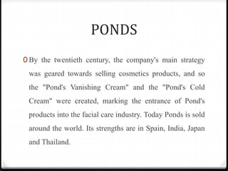 PONDS
0 By the twentieth century, the company's main strategy
was geared towards selling cosmetics products, and so
the "Pond's Vanishing Cream" and the "Pond's Cold
Cream" were created, marking the entrance of Pond's
products into the facial care industry. Today Ponds is sold
around the world. Its strengths are in Spain, India, Japan
and Thailand.
 