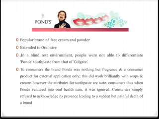 0 Popular brand of face cream and powder
0 Extended to Oral care
0 .In a blind test environment, people were not able to differentiate
‘Ponds’ toothpaste from that of ‘Colgate’.
0 To consumers the brand Ponds was nothing but fragrance & a consumer
product for external application only; this did work brilliantly with soaps &
creams however the attributes for toothpaste are taste. consumers thus when
Ponds ventured into oral health care, it was ignored. Consumers simply
refused to acknowledge its presence leading to a sudden but painful death of
a brand
 
