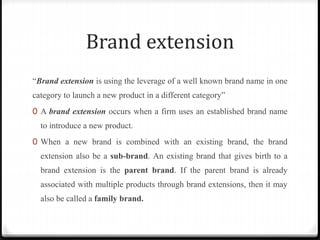 Brand extension
“Brand extension is using the leverage of a well known brand name in one
category to launch a new product in a different category”
0 A brand extension occurs when a firm uses an established brand name
to introduce a new product.
0 When a new brand is combined with an existing brand, the brand
extension also be a sub-brand. An existing brand that gives birth to a
brand extension is the parent brand. If the parent brand is already
associated with multiple products through brand extensions, then it may
also be called a family brand.
 