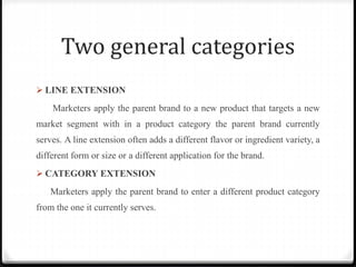 Two general categories
 LINE EXTENSION
Marketers apply the parent brand to a new product that targets a new
market segment with in a product category the parent brand currently
serves. A line extension often adds a different flavor or ingredient variety, a
different form or size or a different application for the brand.
 CATEGORY EXTENSION
Marketers apply the parent brand to enter a different product category
from the one it currently serves.
 