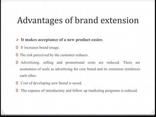 Advantages of brand extension
 It makes acceptance of a new product easier.
0 It increases brand image.
0 The risk perceived by the customer reduces.
0 Advertising, selling and promotional costs are reduced. There are
economies of scale as advertising for core brand and its extension reinforces
each other.
0 Cost of developing new brand is saved.
0 The expense of introductory and follow up marketing programs is reduced.
 