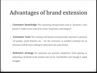Advantages of brand extension
 Consumer knowledge: The remaining strong brand used to “promote a new
product” makes it less critical to create “awareness and imagery”.
 Consumer trust: The existing well-known-strong brands represent a promise
–of quality, useful features etc. - for the consumer. A satisfied customer by an
extension will be more willing to repurchase the same brand.
 Defensive strategy: An extension can prevent competitors from gaining or
exploiting a foothold in the market and can be “worthwhile even though it might
struggle”.
 