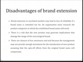 Disadvantages of brand extension
 Brand extension in unrelated markets may lead to loss of reliability if a
brand name is extended too far. An organization must research the
product categories in which the established brand name will work.
 There is a risk that the new product may generate implications that
damage the image of the core/original brand.
 There are chances of less awareness and trial because the management
may not provide enough investment for the introduction of new product
assuming that the spin-off effects from the original brand name will
compensate.
 