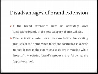 Disadvantages of brand extension
If the brand extensions have no advantage over
competitive brands in the new category, then it will fail.
 Cannibalization: extensions can cannibalize the existing
products of the brand when there are positioned in a close
market. It means the extensions sales are increasing while
those of the existing brand’s products are following the
Opposite curved.
 