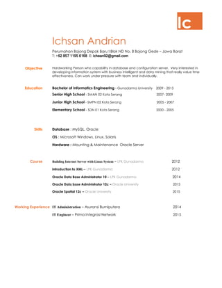 Ic
Ichsan Andrian
Perumahan Bojong Depok Baru I Blok ND No. 8 Bojong Gede – Jawa Barat
T: +62 857 1195 6168 E: ichean92@gmail.com
Objective Hardworking Person who capability in database and configuration server. Very interested in
developing information system with business intelligent and data mining that really value time
effectiveness. Can work under pressure with team and individually.
Education Bachelor of Informatics Engineering - Gunadarma University 2009 - 2013
Senior High School - SMAN 02 Kota Serang 2007- 2009
Junior High School - SMPN 02 Kota Serang 2005 - 2007
Elementary School - SDN 01 Kota Serang 2000 - 2005
Skills Database : MySQL, Oracle
OS : Microsoft Windows, Linux, Solaris
Hardware : Mounting & Maintenance Oracle Server
Course Building Internet Server with Linux System – LPK Gunadarma 2012
Introduction to XML – LPK Gunadarma 2012
Oracle Data Base Administrator 10 – LPK Gunadarma 2014
Oracle Data base Administrator 12c – Oracle University 2015
Oracle Spatial 12c – Oracle University 2015
Working Experience IT Administration – Asuransi Bumiputera 2014
IT Engineer – Prima Integrasi Network 2015
 