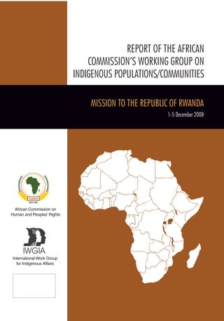 African Commission on 
Human and Peoples’ Rights 
International Work Group 
for Indigenous Affairs 
REPORT OF THE AFRICAN 
COMMISSION’S WORKING GROUP ON 
INDIGENOUS POPULATIONS/COMMUNITIES 
MISSION TO THE REPUBLIC of RWANDA 
1-5 December 2008  
