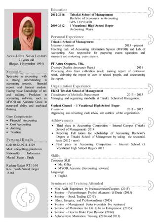 Education
2012-2016 Trisakti School of Management
Bachelor of Economics in Accounting
GPA 3.8752/4.00
2009-2012 1 Vocational High School Bogor
Accounting Major
PersonalExperience
Trisakti School of Management
Lecturer Assistant 2015 – present
Teaching Lab. of Accounting Information System (MYOB) and Lab of
Accounting. Also responsible for preparing exams (questions and
answers) and reviewing exam papers.
PT Astra Otoparts, Tbk.
Trainee (Quality Assurance Dept.) 2011
Processing data from calibration result, making report of calibration
result, delivering the report to user or related people, and documenting
the report.
OrganizationExperience
UKKI Trisakti School of Management
Coordinator of Musholla Department 2013 – 2015
Managing and organizing musholla at Trisakti School of Management.
Student Council – 1 Vocational High School Bogor
Treasurer 2011 – 2012
Organizing and recording cash inflow and outflow of the organization.
Achievements
 Third place in Accounting Competition – Internal Campus (Trisakti
School of Management) 2014
 Receiving Full tuition fee scholarship of Accounting Bachelor’s
Degree at Trisakti School of Management by taking the sequential
tests (2012 - now)
 First place in Accounting Competition – Internal School (1
Vocational High School Bogor) 2012
Skills
Computer Skill
 Ms. Office
 MYOB, Accurate (Accounting sotware)
Languange
 English
Seminars and Training Attended
 Mini Audit Experience by PricewaterhouseCoopers (2015)
 Seminar – Perkembangan Profesi Akuntansi di Dunia (2015)
 Seminar – Stock Trading (2015)
 Ethics, Integrity, and Professionalism (2015)
 Seminar – Management Series (containts five seminars)
 Seminar of Motivation for Life to be an Entrepreneur (2015)
 Seminar – How to Make Your Resume (2014)
 Achievement Motivation Training (2014 and 2013)
Azka Jelita Nova Lestari
21 years old
(Bogor, 1 November 1994)
Summary
Specialize in accounting with
a strong understanding in
accounting process, financial
report, and financial analysis.
Having basic knowledge of tax
and auditing. Proficient in
accounting software, such as
MYOB and Accurate. Good in
numerical ability and analytical
thinking.
Core Competencies
 Financial Accounting
 Cost Accounting
 Auditing
 Taxation
Personal Details
Cell: 0822-9931-4329
Mail: azkajelita@gmail.com
Nationality : Indonesian
Marital Status : Single
Kedung Badak RT 10/01
Kec. Tanah Sareal, Bogor
16164
 