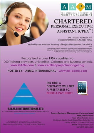 CHARTERED
PERSONAL EXECUTIVE
ASSISTANT (CPEA )
Certified by the American Academy of Project Management ® (AAPM ®).
under
International Board of Standards - Global Academy of Finance Management
IBS GAFM ® A TUV Accredited Body ISO Certified 9001 & ISO 29990 Certified -
Certification Standards and Training - Going Global Every Day ©.
29th February - 4th March 2016
Intercontinental Hotel, Nairobi, Kenya
Recognized in over 150+ countries via
1000 Training providers, Universities, Colleges and Business schools.
www.GAFM.com & www.certifiedprojectmanager.org
HOSTED BY – ABMC INTERNATIONAL – www.intl-abmc.com
THE FIRST 5
DELEGATES WILL GET
A FREE TABLET PC
BOOK & PAY NOW !
ACCESS BUSINESS MANAGEMENT CONFERENCING INTERNATIONAL LTD
A.B.M.C INTERNATIONAL LTD
LEADERS IN BUSINESS TRAINING Access Business Management International
ABMC International
Head Office: Nairobi, Kenya
Westlands, Mpaka Road, Mpaka Plaza, Suite No. 205
Tel No.: +254 20 3742004/2005/2024
Email: info@intl-abmc.com
www.intl-abmc.com
ACCREDITED BY NATIONAL INDUSTRIAL
TRAINING AUTHORITY - NITA NO: NITA/TRN/870
TM
 