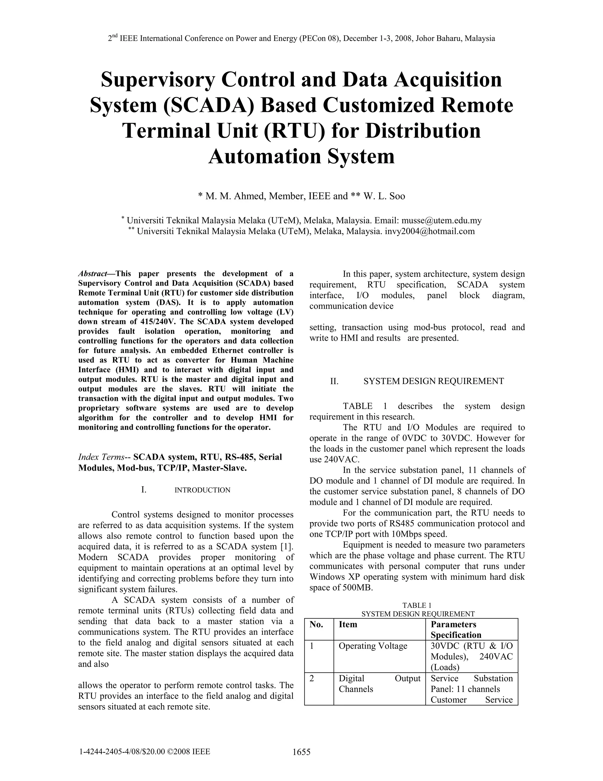 2nd IEEE International Conference on Power and Energy (PECon 08), December 1-3, 2008, Johor Baharu, Malaysia

Supervisory Control and Data Acquisition
System (SCADA) Based Customized Remote
Terminal Unit (RTU) for Distribution
Automation System
* M. M. Ahmed, Member, IEEE and ** W. L. Soo
*

Universiti Teknikal Malaysia Melaka (UTeM), Melaka, Malaysia. Email: musse@utem.edu.my
** Universiti Teknikal Malaysia Melaka (UTeM), Melaka, Malaysia. invy2004@hotmail.com

Abstract—This paper presents the development of a
Supervisory Control and Data Acquisition (SCADA) based
Remote Terminal Unit (RTU) for customer side distribution
automation system (DAS). It is to apply automation
technique for operating and controlling low voltage (LV)
down stream of 415/240V. The SCADA system developed
provides fault isolation operation, monitoring and
controlling functions for the operators and data collection
for future analysis. An embedded Ethernet controller is
used as RTU to act as converter for Human Machine
Interface (HMI) and to interact with digital input and
output modules. RTU is the master and digital input and
output modules are the slaves. RTU will initiate the
transaction with the digital input and output modules. Two
proprietary software systems are used are to develop
algorithm for the controller and to develop HMI for
monitoring and controlling functions for the operator.

Index Terms-- SCADA system, RTU, RS-485, Serial
Modules, Mod-bus, TCP/IP, Master-Slave.
I.

INTRODUCTION

Control systems designed to monitor processes
are referred to as data acquisition systems. If the system
allows also remote control to function based upon the
acquired data, it is referred to as a SCADA system [1].
Modern SCADA provides proper monitoring of
equipment to maintain operations at an optimal level by
identifying and correcting problems before they turn into
significant system failures.
A SCADA system consists of a number of
remote terminal units (RTUs) collecting field data and
sending that data back to a master station via a
communications system. The RTU provides an interface
to the field analog and digital sensors situated at each
remote site. The master station displays the acquired data
and also
allows the operator to perform remote control tasks. The
RTU provides an interface to the field analog and digital
sensors situated at each remote site.

1-4244-2405-4/08/$20.00 ©2008 IEEE

In this paper, system architecture, system design
requirement, RTU specification, SCADA system
interface, I/O modules, panel block diagram,
communication device
setting, transaction using mod-bus protocol, read and
write to HMI and results are presented.

SYSTEM DESIGN REQUIREMENT

II.

TABLE 1 describes the system design
requirement in this research.
The RTU and I/O Modules are required to
operate in the range of 0VDC to 30VDC. However for
the loads in the customer panel which represent the loads
use 240VAC.
In the service substation panel, 11 channels of
DO module and 1 channel of DI module are required. In
the customer service substation panel, 8 channels of DO
module and 1 channel of DI module are required.
For the communication part, the RTU needs to
provide two ports of RS485 communication protocol and
one TCP/IP port with 10Mbps speed.
Equipment is needed to measure two parameters
which are the phase voltage and phase current. The RTU
communicates with personal computer that runs under
Windows XP operating system with minimum hard disk
space of 500MB.
TABLE 1
SYSTEM DESIGN REQUIREMENT

No.

Item

1

Operating Voltage

2

Digital
Channels

1655

Output

Parameters
Specification
30VDC (RTU & I/O
Modules), 240VAC
(Loads)
Service
Substation
Panel: 11 channels
Customer
Service

 