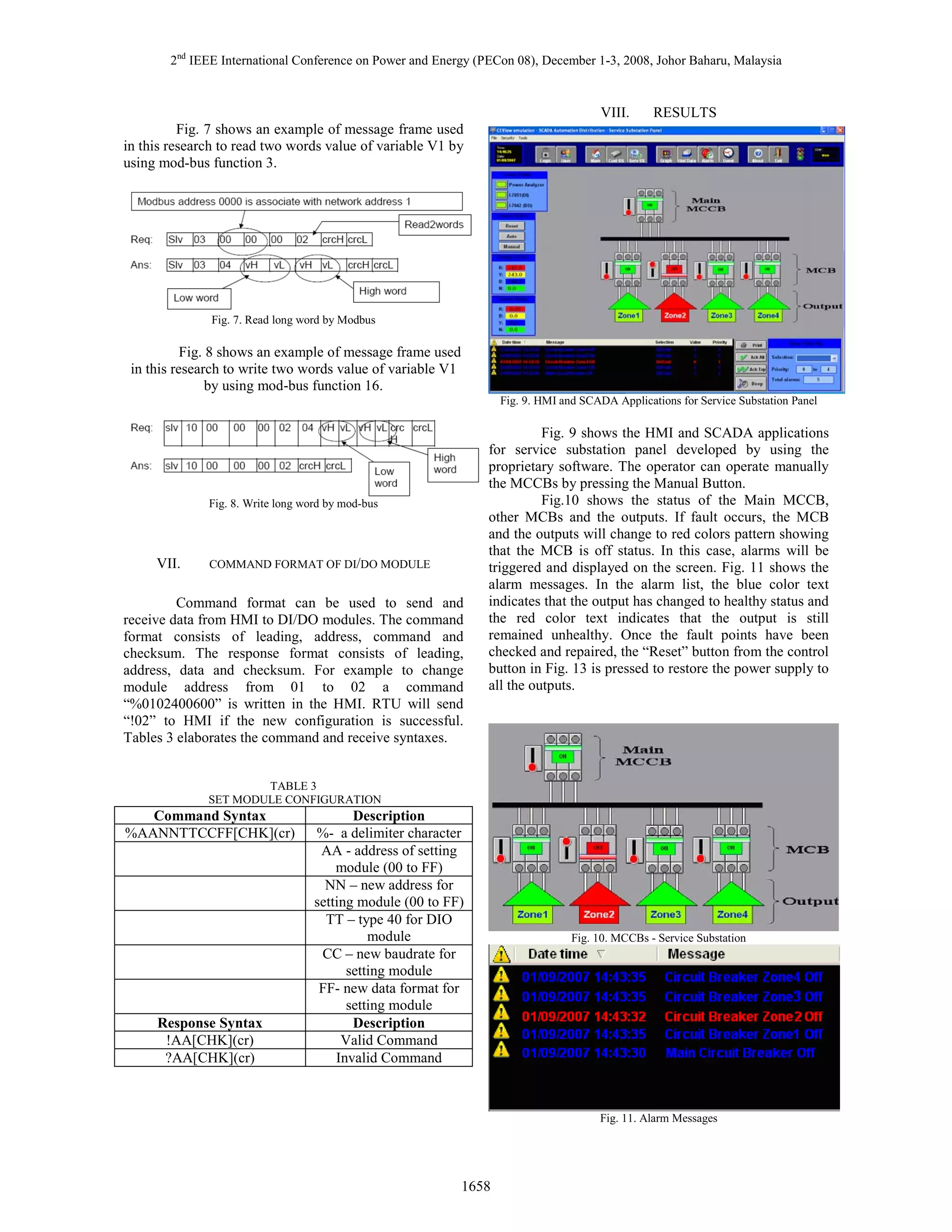2nd IEEE International Conference on Power and Energy (PECon 08), December 1-3, 2008, Johor Baharu, Malaysia

VIII.

RESULTS

Fig. 7 shows an example of message frame used
in this research to read two words value of variable V1 by
using mod-bus function 3.

Fig. 7. Read long word by Modbus

Fig. 8 shows an example of message frame used
in this research to write two words value of variable V1
by using mod-bus function 16.
Fig. 9. HMI and SCADA Applications for Service Substation Panel

Fig. 8. Write long word by mod-bus

VII.

COMMAND FORMAT OF DI/DO MODULE

Command format can be used to send and
receive data from HMI to DI/DO modules. The command
format consists of leading, address, command and
checksum. The response format consists of leading,
address, data and checksum. For example to change
module address from 01 to 02 a command
“%0102400600” is written in the HMI. RTU will send
“!02” to HMI if the new configuration is successful.
Tables 3 elaborates the command and receive syntaxes.

Fig. 9 shows the HMI and SCADA applications
for service substation panel developed by using the
proprietary software. The operator can operate manually
the MCCBs by pressing the Manual Button.
Fig.10 shows the status of the Main MCCB,
other MCBs and the outputs. If fault occurs, the MCB
and the outputs will change to red colors pattern showing
that the MCB is off status. In this case, alarms will be
triggered and displayed on the screen. Fig. 11 shows the
alarm messages. In the alarm list, the blue color text
indicates that the output has changed to healthy status and
the red color text indicates that the output is still
remained unhealthy. Once the fault points have been
checked and repaired, the “Reset” button from the control
button in Fig. 13 is pressed to restore the power supply to
all the outputs.

TABLE 3
SET MODULE CONFIGURATION

Command Syntax
%AANNTTCCFF[CHK](cr)

Response Syntax
!AA[CHK](cr)
?AA[CHK](cr)

Description
%- a delimiter character
AA - address of setting
module (00 to FF)
NN – new address for
setting module (00 to FF)
TT – type 40 for DIO
module
CC – new baudrate for
setting module
FF- new data format for
setting module
Description
Valid Command
Invalid Command

Fig. 10. MCCBs - Service Substation

Fig. 11. Alarm Messages

1658

 