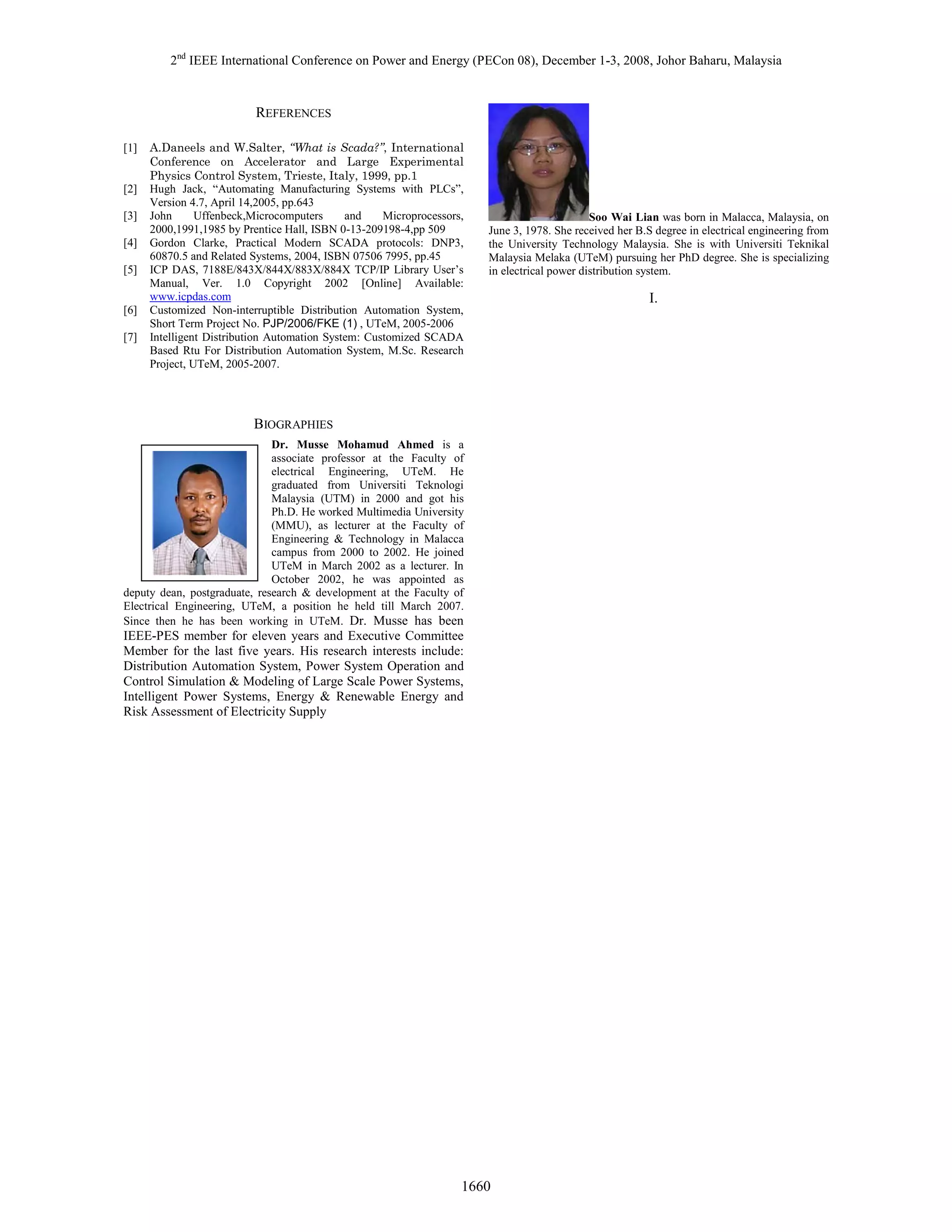 2nd IEEE International Conference on Power and Energy (PECon 08), December 1-3, 2008, Johor Baharu, Malaysia

REFERENCES
[1]

[2]
[3]
[4]
[5]

[6]
[7]

A.Daneels and W.Salter, “What is Scada?”, International
Conference on Accelerator and Large Experimental
Physics Control System, Trieste, Italy, 1999, pp.1
Hugh Jack, “Automating Manufacturing Systems with PLCs”,
Version 4.7, April 14,2005, pp.643
John
Uffenbeck,Microcomputers
and
Microprocessors,
2000,1991,1985 by Prentice Hall, ISBN 0-13-209198-4,pp 509
Gordon Clarke, Practical Modern SCADA protocols: DNP3,
60870.5 and Related Systems, 2004, ISBN 07506 7995, pp.45
ICP DAS, 7188E/843X/844X/883X/884X TCP/IP Library User’s
Manual, Ver. 1.0 Copyright 2002 [Online] Available:
www.icpdas.com
Customized Non-interruptible Distribution Automation System,
Short Term Project No. PJP/2006/FKE (1) , UTeM, 2005-2006
Intelligent Distribution Automation System: Customized SCADA
Based Rtu For Distribution Automation System, M.Sc. Research
Project, UTeM, 2005-2007.

Soo Wai Lian was born in Malacca, Malaysia, on
June 3, 1978. She received her B.S degree in electrical engineering from
the University Technology Malaysia. She is with Universiti Teknikal
Malaysia Melaka (UTeM) pursuing her PhD degree. She is specializing
in electrical power distribution system.

BIOGRAPHIES
Dr. Musse Mohamud Ahmed is a
associate professor at the Faculty of
electrical Engineering, UTeM. He
graduated from Universiti Teknologi
Malaysia (UTM) in 2000 and got his
Ph.D. He worked Multimedia University
(MMU), as lecturer at the Faculty of
Engineering & Technology in Malacca
campus from 2000 to 2002. He joined
UTeM in March 2002 as a lecturer. In
October 2002, he was appointed as
deputy dean, postgraduate, research & development at the Faculty of
Electrical Engineering, UTeM, a position he held till March 2007.
Since then he has been working in UTeM. Dr. Musse has been

IEEE-PES member for eleven years and Executive Committee
Member for the last five years. His research interests include:
Distribution Automation System, Power System Operation and
Control Simulation & Modeling of Large Scale Power Systems,
Intelligent Power Systems, Energy & Renewable Energy and
Risk Assessment of Electricity Supply

1660

I.

 