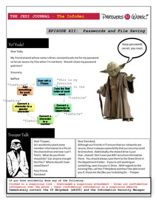 THE JEDI JOURNAL – The InfoSec
Newsletter
EPISODE XII: Passwords and File Saving
Password “This is my
favorite
sandwich in the
world”
“timfsitw”
“TimFsitw”
“T1mFsitw”
“T1mF$itw”
“T1mF$itwB”
Keep passwords
secret, you must.
Dear Yoda,
My friendatworkwhose name isBrian,constantlyasksme for my password
so he can access my fileswhenI’mnotthere. ShouldIshare mypassword
withhim?
Sincerely,
Baffled
TrooperTalk
Yo!Yoda!
If you have accidently done any of the following:
Clicked on a suspicious link - Downloaded a suspicious attachment - Given out confidential
information over the phone - Input confidential information on a suspicious website
Immediately contact the IT Helpdesk (x6300) and the Information Security Manager
(407-363-4941)
Dear Trooper,
So I accidentlysavedsome
memberinformationtoa file on
the shareddrive andnow I can’t
findit. What do youthinkI
shoulddo? Can anyone else get
the files? Where shouldIhave
savedthem?
Your friend,
Panicked!
Dear Panicked,
AlthoughourfriendsinITensure thatour networksare
secure,there isalwaysapossibilitythatoursecuritycould
be breeched. Additionally,the shareddrive isjust
that…shared! Don’teverputANY sensitiveinformation
there. You shouldalways save themtothe Share Drive in
the DepartmentFolder. If you’re still workingon
something,save ittoyourU Drive. Withregardsto the
existingfiles,call the ITHelpdeskandthey’llbe able totell
youif, thoseare the files you’relooking for. - Trooper
 