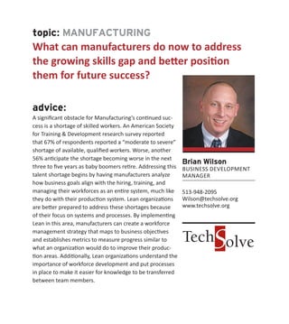 topic: MANUFACTURING
What can manufacturers do now to address
the growing skills gap and better position
them for future success?
advice:
A significant obstacle for Manufacturing’s continued suc-
cess is a shortage of skilled workers. An American Society
for Training & Development research survey reported
that 67% of respondents reported a “moderate to severe”
shortage of available, qualified workers. Worse, another
56% anticipate the shortage becoming worse in the next
three to five years as baby boomers retire. Addressing this
talent shortage begins by having manufacturers analyze
how business goals align with the hiring, training, and
managing their workforces as an entire system, much like
they do with their production system. Lean organizations
are better prepared to address these shortages because
of their focus on systems and processes. By implementing
Lean in this area, manufacturers can create a workforce
management strategy that maps to business objectives
and establishes metrics to measure progress similar to
what an organization would do to improve their produc-
tion areas. Additionally, Lean organizations understand the
importance of workforce development and put processes
in place to make it easier for knowledge to be transferred
between team members.
Brian Wilson
BUSINESS DEVELOPMENT
MANAGER
513-948-2095
Wilson@techsolve.org
www.techsolve.org
 