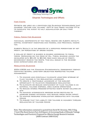                                              
Oilsands Technologies and Offsets
Note; This information contained is quoted from David W. Devenny, PhD, P.Eng, 
 P Geol (The Rock Doctor) Part AB Report, (A Screening Study of Oilsands Tailings 
Technologies and Practices) Prepared for Alberta Energy Research Institute  
                                                      (AERI Contract 2008 0326) 
Fast Facts:
Offsets are used as a identifier for Oilsands technologies that
address “Mature fine tailings” (MFT’s) and Fresh tailings (FT’s)
to complete the intent to halt accumulation or only part
thereof:
Fiscal Terms For Oilsands
Individual components of the fiscal regime are Alberta royalty,
capitol investment incentives and federal and provincial income
tax.
Alberta Royalty is the greater of a specified percentage of net
profit, or percentage of gross income.
A dollar of profit is shared is shared according to fiscal
terms. Depending on the price of Oil. Fiscal sharing leaves the
developer with $0.45 to $0.56 from each dollar of profit,
government receive the rests. This will occur in the reverse
when expenditures are made.
Regulating Oilsands
2004 ERCB and the Canadian Environmental Assessment Agency
identified several long-term objectives respecting tailings
management:
1. To minimize and eventually eliminate long-term storage of
fluid tailings in the reclamation landscape
2. To create a trafficable landscape at the earliest
opportunity to felicitate progressive reclamation
3. To eliminate or reduce containment of fluid tailings in an
external tailings disposal area during operations
4. To reduce stored process-affected waste water volumes on
site
5. To maximize intermediate process water recycling to
increase energy efficiency and reduce fresh water impact
6. To minimize resource sterilization associated with tailings
ponds
7. To ensure that the liability for tailings is managed through
reclamation of tailings ponds
 