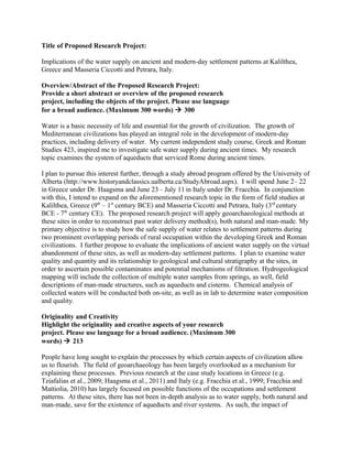 Title of Proposed Research Project:
Implications of the water supply on ancient and modern-day settlement patterns at Kalilthea,
Greece and Masseria Ciccotti and Petrara, Italy.
Overview/Abstract of the Proposed Research Project:
Provide a short abstract or overview of the proposed research
project, including the objects of the project. Please use language
for a broad audience. (Maximum 300 words)  300
Water is a basic necessity of life and essential for the growth of civilization. The growth of
Mediterranean civilizations has played an integral role in the development of modern-day
practices, including delivery of water. My current independent study course, Greek and Roman
Studies 423, inspired me to investigate safe water supply during ancient times. My research
topic examines the system of aqueducts that serviced Rome during ancient times.
I plan to pursue this interest further, through a study abroad program offered by the University of
Alberta (http://www.historyandclassics.ualberta.ca/StudyAbroad.aspx). I will spend June 2– 22
in Greece under Dr. Haagsma and June 23– July 11 in Italy under Dr. Fracchia. In conjunction
with this, I intend to expand on the aforementioned research topic in the form of field studies at
Kalilthea, Greece (9th
– 1st
century BCE) and Masseria Ciccotti and Petrara, Italy (3rd
century
BCE - 7th
century CE). The proposed research project will apply geoarchaeological methods at
these sites in order to reconstruct past water delivery method(s), both natural and man-made. My
primary objective is to study how the safe supply of water relates to settlement patterns during
two prominent overlapping periods of rural occupation within the developing Greek and Roman
civilizations. I further propose to evaluate the implications of ancient water supply on the virtual
abandonment of these sites, as well as modern-day settlement patterns. I plan to examine water
quality and quantity and its relationship to geological and cultural stratigraphy at the sites, in
order to ascertain possible contaminates and potential mechanisms of filtration. Hydrogeological
mapping will include the collection of multiple water samples from springs, as well, field
descriptions of man-made structures, such as aqueducts and cisterns. Chemical analysis of
collected waters will be conducted both on-site, as well as in lab to determine water composition
and quality.
Originality and Creativity
Highlight the originality and creative aspects of your research
project. Please use language for a broad audience. (Maximum 300
words)  213
People have long sought to explain the processes by which certain aspects of civilization allow
us to flourish. The field of geoarchaeology has been largely overlooked as a mechanism for
explaining these processes. Previous research at the case study locations in Greece (e.g.
Tziafalias et al., 2009; Haagsma et al., 2011) and Italy (e.g. Fracchia et al., 1999; Fracchia and
Mattiolia, 2010) has largely focused on possible functions of the occupations and settlement
patterns. At these sites, there has not been in-depth analysis as to water supply, both natural and
man-made, save for the existence of aqueducts and river systems. As such, the impact of
 
