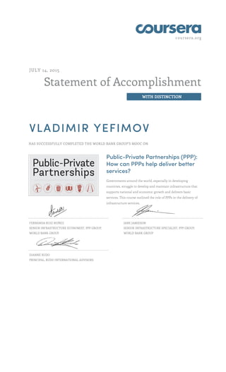 coursera.org
Statement of Accomplishment
WITH DISTINCTION
JULY 14, 2015
VLADIMIR YEFIMOV
HAS SUCCESSFULLY COMPLETED THE WORLD BANK GROUP'S MOOC ON
Public-Private Partnerships (PPP):
How can PPPs help deliver better
services?
Governments around the world, especially in developing
countries, struggle to develop and maintain infrastructure that
supports national and economic growth and delivers basic
services. This course outlined the role of PPPs in the delivery of
infrastructure services.
FERNANDA RUIZ NUÑEZ
SENIOR INFRASTRUCTURE ECONOMIST, PPP GROUP,
WORLD BANK GROUP
JANE JAMIESON
SENIOR INFRASTRUCTURE SPECIALIST, PPP GROUP,
WORLD BANK GROUP
DIANNE RUDO
PRINCIPAL, RUDO INTERNATIONAL ADVISORS
 