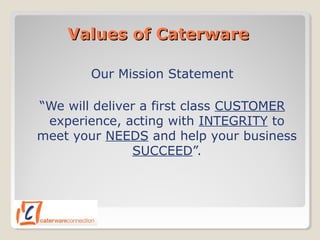 Values of CaterwareValues of Caterware
Our Mission Statement
“We will deliver a first class CUSTOMER
experience, acting with INTEGRITY to
meet your NEEDS and help your business
SUCCEED”.
 