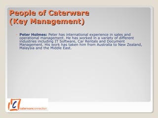People of CaterwarePeople of Caterware
(Key Management)(Key Management)
◦ Peter Holmes: Peter has international experience in sales and
operational management. He has worked in a variety of different
industries including IT Software, Car Rentals and Document
Management. His work has taken him from Australia to New Zealand,
Malaysia and the Middle East.
 