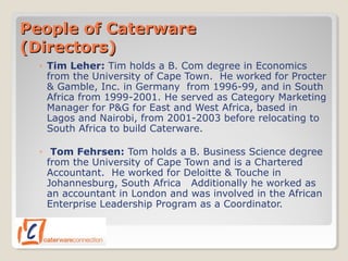 People of CaterwarePeople of Caterware
(Directors)(Directors)
◦ Tim Leher: Tim holds a B. Com degree in Economics
from the University of Cape Town. He worked for Procter
& Gamble, Inc. in Germany from 1996-99, and in South
Africa from 1999-2001. He served as Category Marketing
Manager for P&G for East and West Africa, based in
Lagos and Nairobi, from 2001-2003 before relocating to
South Africa to build Caterware.
◦ Tom Fehrsen: Tom holds a B. Business Science degree
from the University of Cape Town and is a Chartered
Accountant. He worked for Deloitte & Touche in
Johannesburg, South Africa Additionally he worked as
an accountant in London and was involved in the African
Enterprise Leadership Program as a Coordinator.
 
