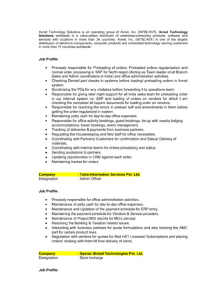 Avnet Technology Solutions is an operating group of Avnet, Inc. (NYSE:AVT). Avnet Technology
Solutions worldwide is a value-added distributor of enterprise-computing products, software and
services with locations in more than 34 countries. Avnet, Inc. (NYSE:AVT) is one of the largest
distributors of electronic components, computer products and embedded technology serving customers
in more than 70 countries worldwide.
Job Profile:
• Precisely responsible for Preloading of orders, Preloaded orders regularization and
normal order processing in SAP for North region (Acting as Team leader of all Branch
Sales and Admin coordinators in India) and office administration activities.
• Checking Denied part checks in systems before loading/ preloading orders in Avnet
system.
• Scrutinizing the POs for any mistakes before forwarding it to operations team.
• Responsible for giving later night support for all india sales team for preloading order
in our internal system i.e. SAP and loading of orders on vendors for which I am
checking the complete/ all require documents for loading order on vendors.
• Responsible for resolving the errors in preload so# and amendments in them before
getting the order regularized in system.
• Maintaining petty cash for day-to-day office expenses.
• Responsible for office activity bookings, guest bookings, tie-up with nearby lodging
accommodations, travel bookings, event management.
• Tracking of deliveries & payments from business partners.
• Regulating the Housekeeping and field staff for office necessities.
• Coordinating with Partners/ Customers for confirmation and Status/ Delivery of
materials.
• Coordinating with internal teams for orders processing and status.
• Sending quotations to partners
• Updating opportunities in CRM against each order.
• Maintaining tracker for orders
Company : Tetra Information Services Pvt. Ltd.
Designation : Admin Officer
Job Profile:
• Precisely responsible for office administration activities.
• Maintenance of petty cash for day-to-day office expenses.
• Maintenance and Updation of the payment schedule for ERP entry.
• Maintaining the payment schedule for Vendors & Service providers.
• Maintenance of Project MIS reports for MD’s perusal.
• Resolving the Banking & Taxation related issues.
• Interacting with business partners for quote formulations and also tracking the AMC
part for certain product lines.
• Negotiation with vendors for quotes for Red HAT Licenses/ Subscriptions and placing
orders/ chasing with them till final delivery of same.
Company : Sysnet Global Technologies Pvt. Ltd.
Designation : Store Incharge
Job Profile:
 