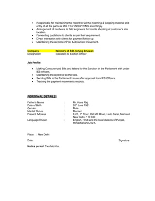 • Responsible for maintaining the record for all the incoming & outgoing material and
entry of all the parts as MIS /RGP/NRGP/FIMS accordingly.
• Arrangement of hardware to field engineers for trouble shooting at customer’s site
location.
• Forwarding quotations to clients as per their requirement.
• Direct interaction with clients for payment follow-up.
• Maintaining the records of PoD & document movement.
Company : Ministry of SSI, Udyog Bhawan
Designation : Assistant to Section Officer
Job Profile:
• Making Computerized Bills and letters for the Sanction in the Parliament with under
IES officers.
• Maintaining the record of all the files.
• Sending Bills in the Parliament House after approval from IES Officers.
• Tracking the payment movements records.
PERSONAL DETAILS:
Father’s Name : Mr. Hans Raj
Date of Birth : 26th
June 1981
Gender : Male
Marital Status : Married
Present Address : F-21, 1st
Floor, Old MB Road, Lado Sarai, Mehrauli
New Delhi- 110 030
Language Known : English, Hindi and the local dialects of Punjab,
Himachal and J & K.
Place : New Delhi
Date: Signature
Notice period: Two Months.
 