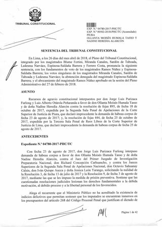 TRIBUNAL CONSTITUCIONAL
11 1111
EXP N ° 04780-2017-PHC/TC
EXP N ° 00502-2018-PHC/TC (Acumulado)
PIURA
OLLANTA MOISÉS HUMALA TASSO Y
NADINE HEREDIA ALARCÓN
SENTENCIA DEL TRIBUNAL CONSTITUCIONAL
En Lima, a los 26 días del mes abril de 2018, el Pleno del Tribunal Constitucional,
integrado por los magistrados Blume Fortini, Miranda Canales, Sardón de Taboada,
Ledesma Narváez, Espinosa-Saldaña Barrera y Ferrero Costa, pronuncia la siguiente
sentencia, con los fundamentos de voto de los magistrados Ramos Núñez y Espinosa-
Saldaña Barrera; los votos singulares de los magistrados Miranda Canales, Sardón de
Taboada y Ledesma Narváez; la abstención denegada del magistrado Espinosa-Saldaña
Barrera; y el abocamiento del magistrado Ramos Núñez aprobado en la sesión del Pleno
Administrativo del 27 de febrero de 2018.
ASUNTO
Recursos de agravio constitucional interpuestos por don Jorge Luis Purizaca
Furlong y Luis Alberto Otárola Peñaranda a favor de don 011anta Moisés Humala Tasso
y de doña Nadine Heredia Alarcón contra la resolución de fojas 895, de fecha 18 de
octubre de 2017, expedida por la Segunda Sala Penal de Apelaciones de la Corte
Superior de Justicia de Piura, que declaró improcedente la demanda de hábeas corpus de
fecha 23 de agosto de 2017; y, la resolución de fojas 444, de fecha 25 de octubre de
2017, expedida por la Tercera Sala Penal de Reos Libres de la Corte Superior de
Justicia de Lima, que declaró improcedente la demanda de habeas corpus de fecha 25 de
agosto de 2017.
ANTECEDENTES
Expediente N.° 04780-2017-PHC/TC
Con fecha 23 de agosto de 2017, don Jorge Luis Purizaca Furlong interpuso
demanda de hábeas corpus a favor de don 011anta Moisés Humala Tasso y de doña
Nadine Heredia Alarcón, contra el Juez del Primer Juzgado de Investigación
Preparatoria Nacional, don Richard Concepción Carhuancho, y contra los Jueces
Superiores de la Segunda Sala Penal de Apelaciones Nacional, don Octavio Sahuanay
Calsin, don Iván Quispe Aucca y doña Jessica León Yarango, solicitando la nulidad de
la Resolución 3, de fecha 13 de julio de 2017 y la Resolución 9, de fecha 3 de agosto de
2017, mediante las que se les impuso la medida de prisión preventiva. Sostiene que las
cuestionadas resoluciones judiciales lesionan los derechos fundamentales a la debida
motivación, al debido proceso y a la libertad personal de los favorecidos.
Alega el recurrente que el Ministerio Público no ha acreditado la existencia de
indicios delictivos que permitan sostener que los imputados se encuentran inmersos en
los presupuestos del artículo 268 del Código Procesal Penal que justifican el dictado de
Página 1 de 42
 